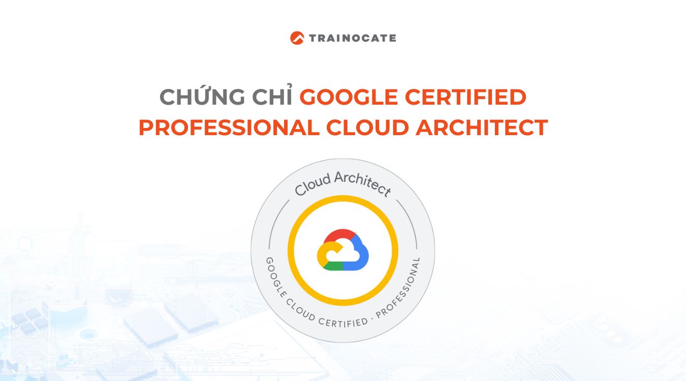 Tìm hiểu chứng chỉ Google Cloud Professional Cloud Architect từ A-Z